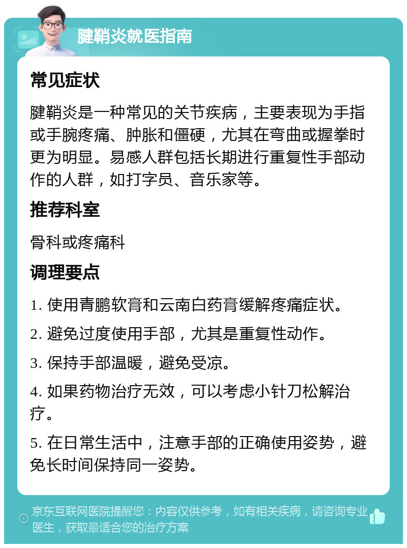 腱鞘炎就医指南 常见症状 腱鞘炎是一种常见的关节疾病，主要表现为手指或手腕疼痛、肿胀和僵硬，尤其在弯曲或握拳时更为明显。易感人群包括长期进行重复性手部动作的人群，如打字员、音乐家等。 推荐科室 骨科或疼痛科 调理要点 1. 使用青鹏软膏和云南白药膏缓解疼痛症状。 2. 避免过度使用手部，尤其是重复性动作。 3. 保持手部温暖，避免受凉。 4. 如果药物治疗无效，可以考虑小针刀松解治疗。 5. 在日常生活中，注意手部的正确使用姿势，避免长时间保持同一姿势。