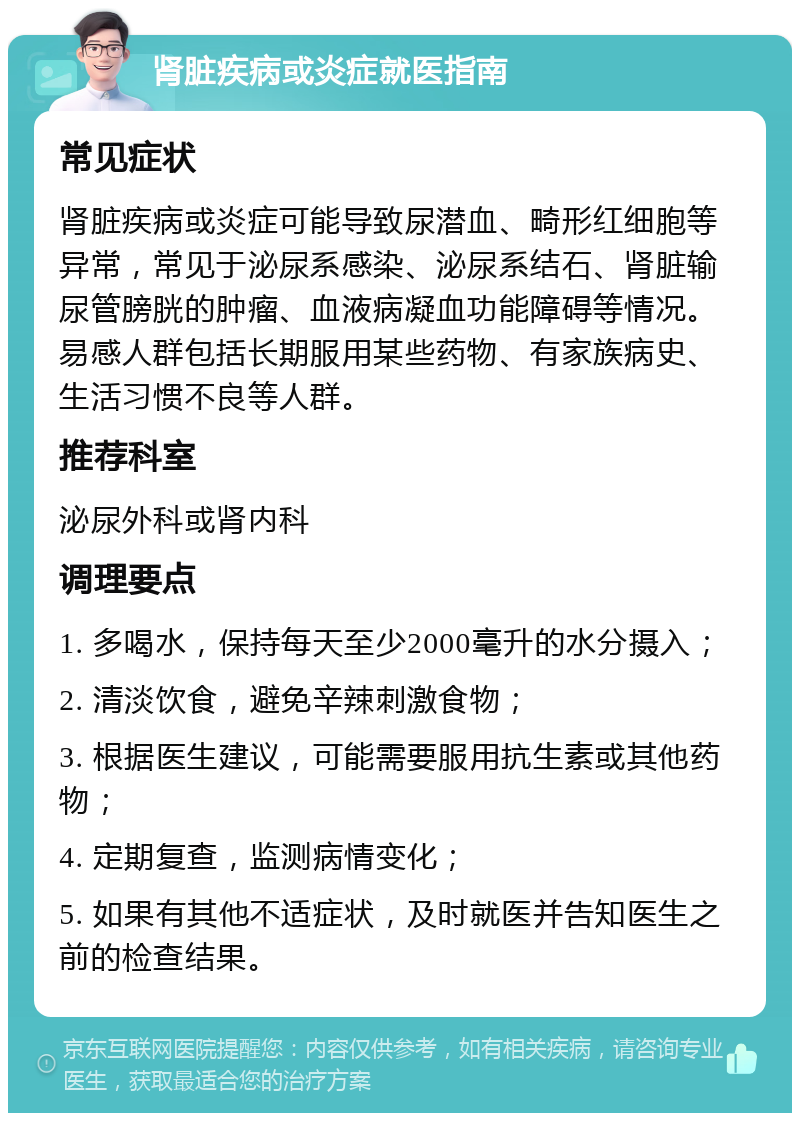 肾脏疾病或炎症就医指南 常见症状 肾脏疾病或炎症可能导致尿潜血、畸形红细胞等异常，常见于泌尿系感染、泌尿系结石、肾脏输尿管膀胱的肿瘤、血液病凝血功能障碍等情况。易感人群包括长期服用某些药物、有家族病史、生活习惯不良等人群。 推荐科室 泌尿外科或肾内科 调理要点 1. 多喝水，保持每天至少2000毫升的水分摄入； 2. 清淡饮食，避免辛辣刺激食物； 3. 根据医生建议，可能需要服用抗生素或其他药物； 4. 定期复查，监测病情变化； 5. 如果有其他不适症状，及时就医并告知医生之前的检查结果。