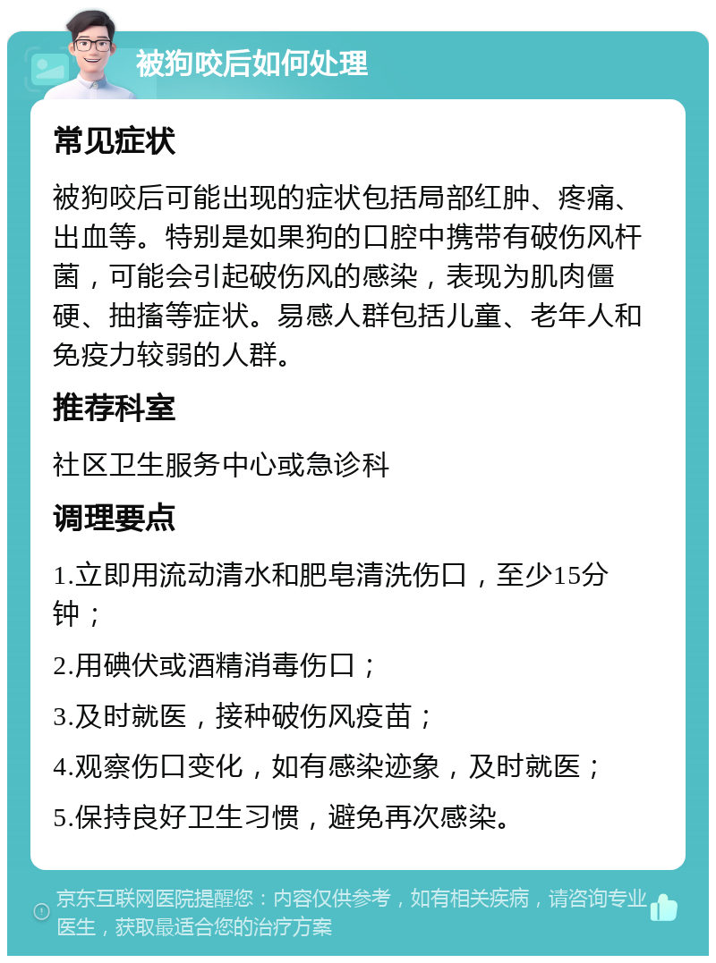 被狗咬后如何处理 常见症状 被狗咬后可能出现的症状包括局部红肿、疼痛、出血等。特别是如果狗的口腔中携带有破伤风杆菌，可能会引起破伤风的感染，表现为肌肉僵硬、抽搐等症状。易感人群包括儿童、老年人和免疫力较弱的人群。 推荐科室 社区卫生服务中心或急诊科 调理要点 1.立即用流动清水和肥皂清洗伤口，至少15分钟； 2.用碘伏或酒精消毒伤口； 3.及时就医，接种破伤风疫苗； 4.观察伤口变化，如有感染迹象，及时就医； 5.保持良好卫生习惯，避免再次感染。