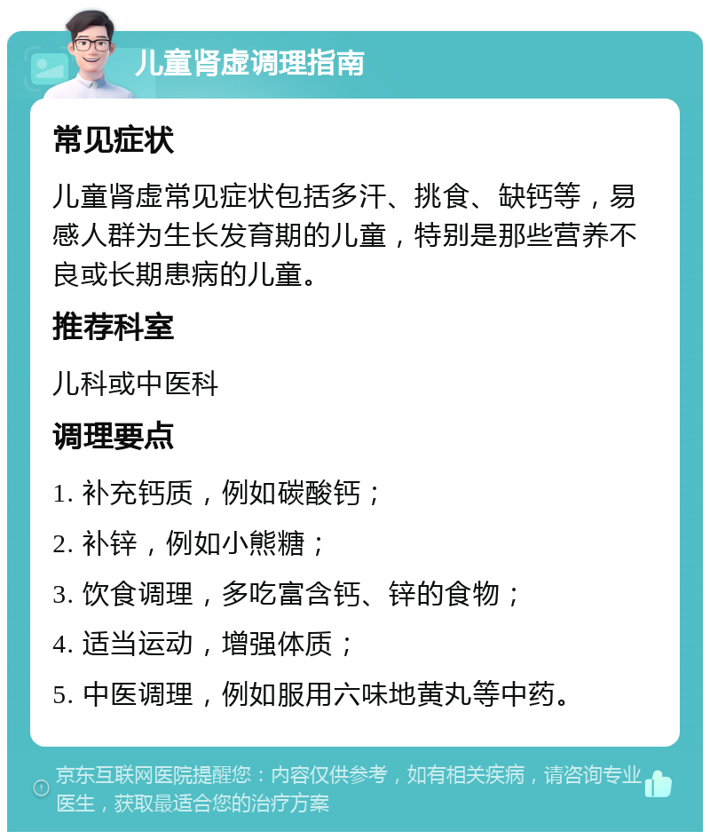 儿童肾虚调理指南 常见症状 儿童肾虚常见症状包括多汗、挑食、缺钙等，易感人群为生长发育期的儿童，特别是那些营养不良或长期患病的儿童。 推荐科室 儿科或中医科 调理要点 1. 补充钙质，例如碳酸钙； 2. 补锌，例如小熊糖； 3. 饮食调理，多吃富含钙、锌的食物； 4. 适当运动，增强体质； 5. 中医调理，例如服用六味地黄丸等中药。