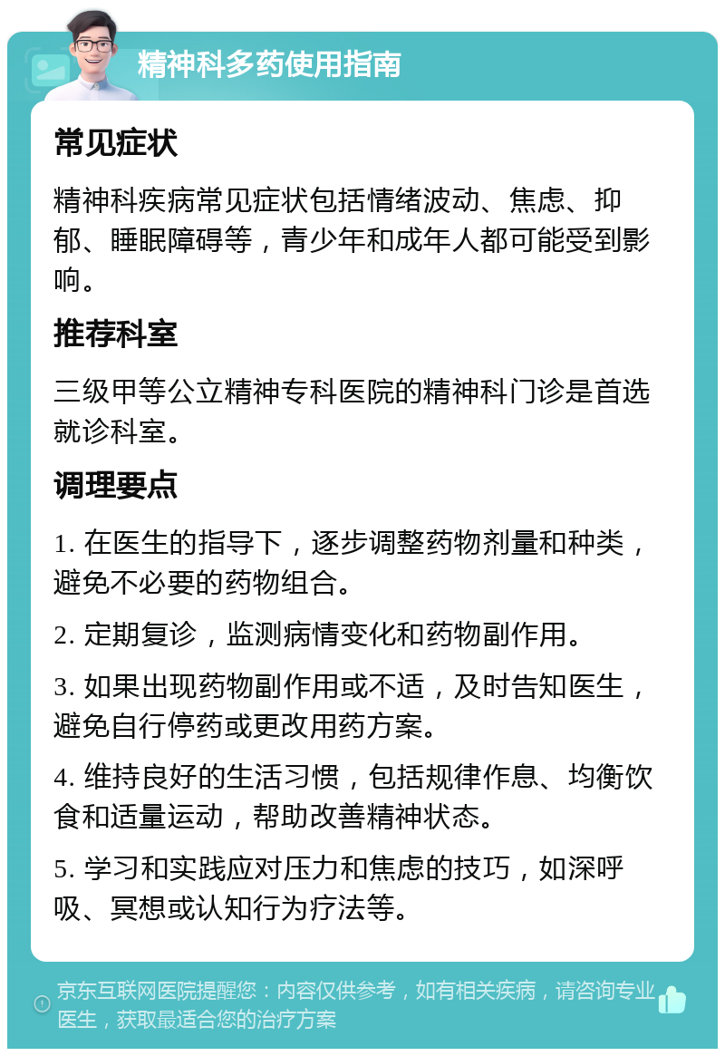 精神科多药使用指南 常见症状 精神科疾病常见症状包括情绪波动、焦虑、抑郁、睡眠障碍等，青少年和成年人都可能受到影响。 推荐科室 三级甲等公立精神专科医院的精神科门诊是首选就诊科室。 调理要点 1. 在医生的指导下，逐步调整药物剂量和种类，避免不必要的药物组合。 2. 定期复诊，监测病情变化和药物副作用。 3. 如果出现药物副作用或不适，及时告知医生，避免自行停药或更改用药方案。 4. 维持良好的生活习惯，包括规律作息、均衡饮食和适量运动，帮助改善精神状态。 5. 学习和实践应对压力和焦虑的技巧，如深呼吸、冥想或认知行为疗法等。