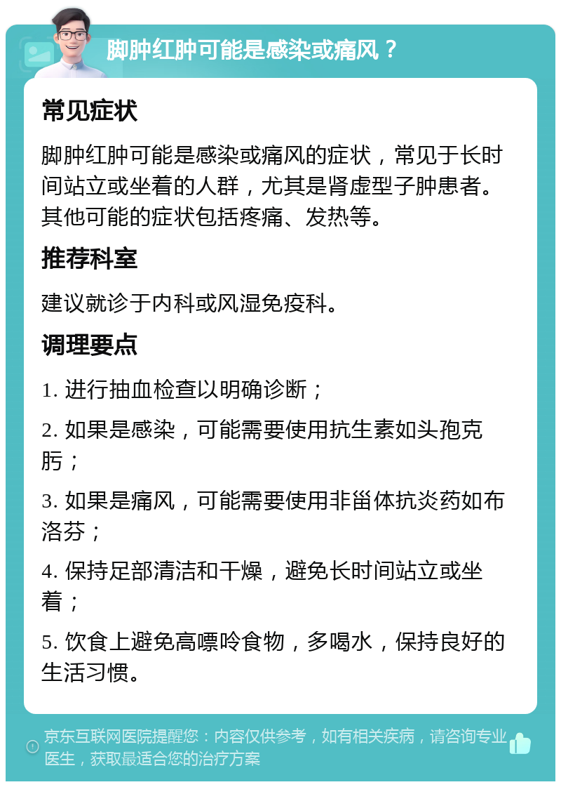 脚肿红肿可能是感染或痛风？ 常见症状 脚肿红肿可能是感染或痛风的症状，常见于长时间站立或坐着的人群，尤其是肾虚型子肿患者。其他可能的症状包括疼痛、发热等。 推荐科室 建议就诊于内科或风湿免疫科。 调理要点 1. 进行抽血检查以明确诊断； 2. 如果是感染，可能需要使用抗生素如头孢克肟； 3. 如果是痛风，可能需要使用非甾体抗炎药如布洛芬； 4. 保持足部清洁和干燥，避免长时间站立或坐着； 5. 饮食上避免高嘌呤食物，多喝水，保持良好的生活习惯。