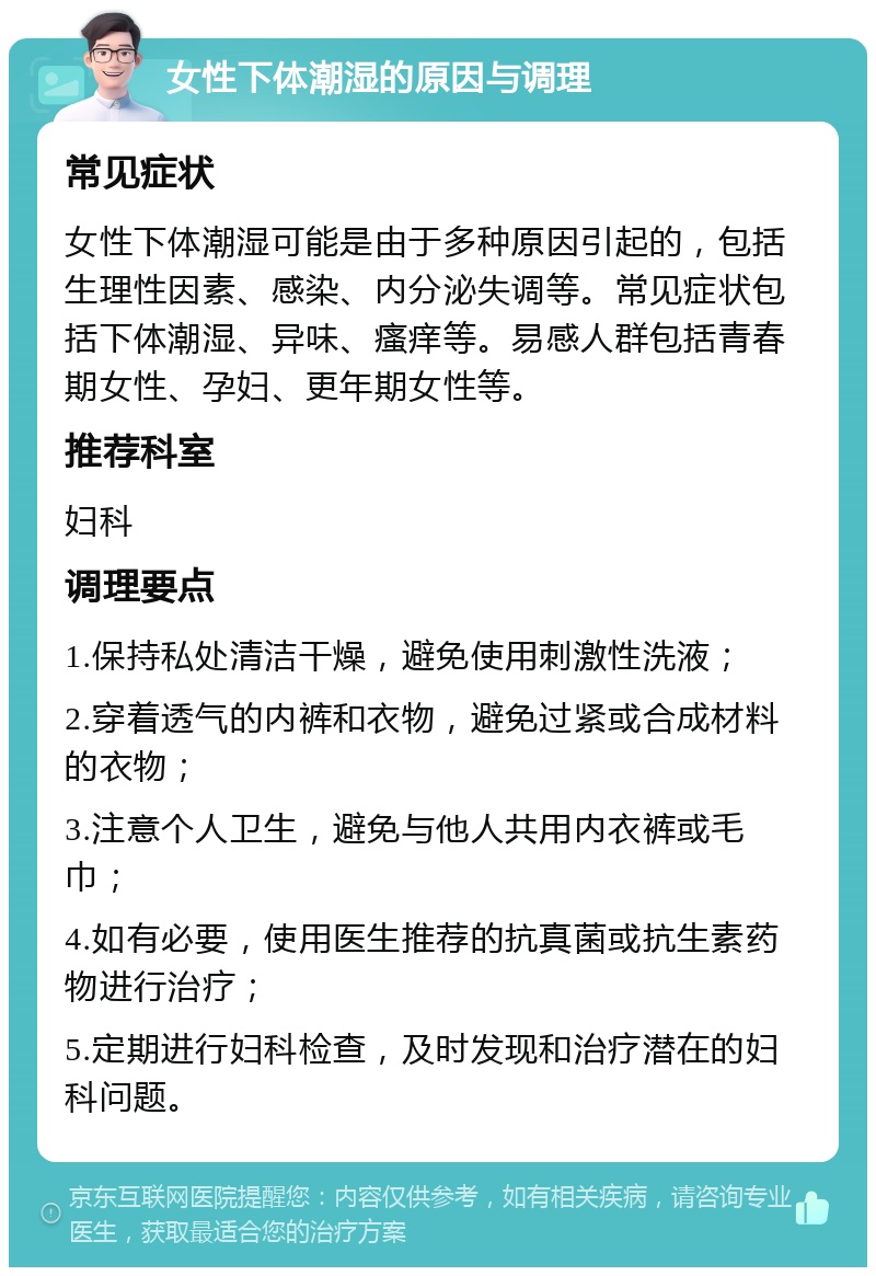 女性下体潮湿的原因与调理 常见症状 女性下体潮湿可能是由于多种原因引起的，包括生理性因素、感染、内分泌失调等。常见症状包括下体潮湿、异味、瘙痒等。易感人群包括青春期女性、孕妇、更年期女性等。 推荐科室 妇科 调理要点 1.保持私处清洁干燥，避免使用刺激性洗液； 2.穿着透气的内裤和衣物，避免过紧或合成材料的衣物； 3.注意个人卫生，避免与他人共用内衣裤或毛巾； 4.如有必要，使用医生推荐的抗真菌或抗生素药物进行治疗； 5.定期进行妇科检查，及时发现和治疗潜在的妇科问题。