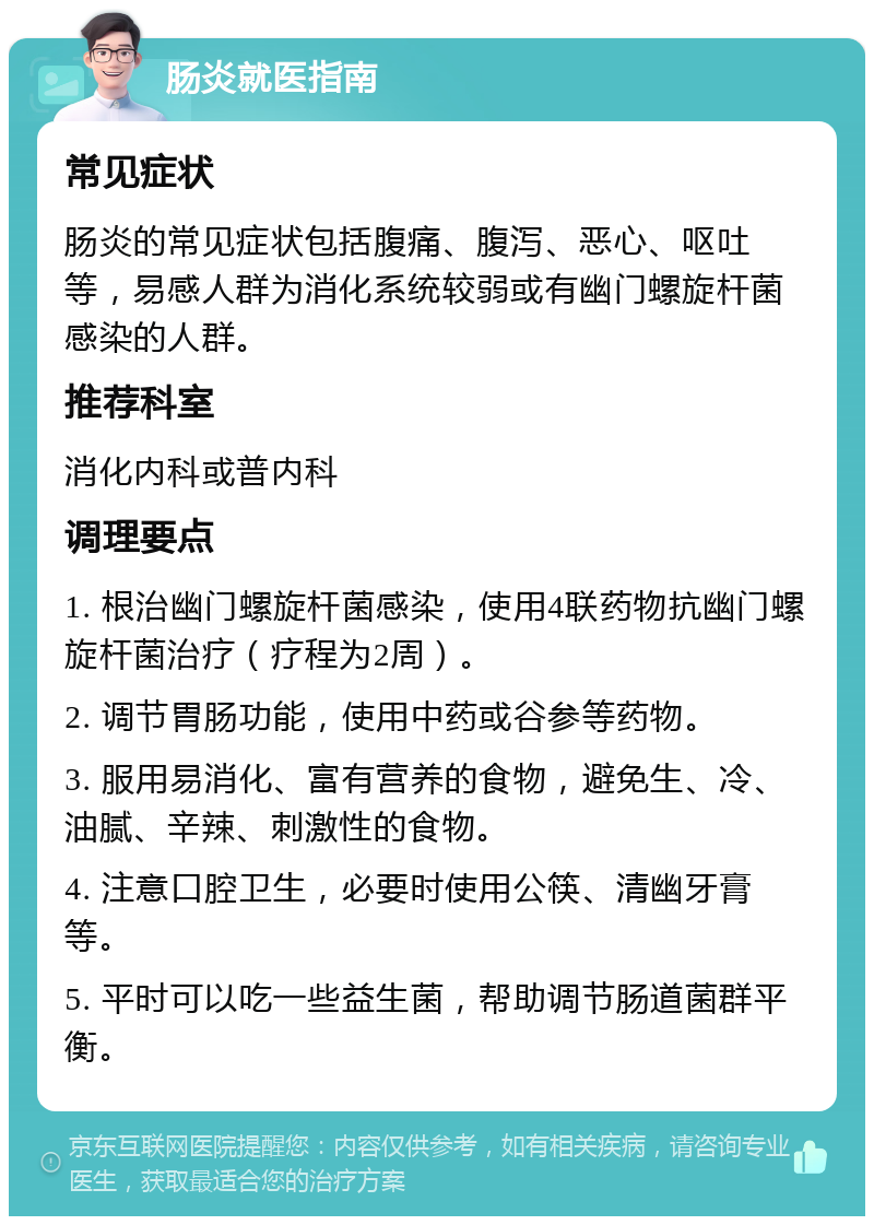 肠炎就医指南 常见症状 肠炎的常见症状包括腹痛、腹泻、恶心、呕吐等，易感人群为消化系统较弱或有幽门螺旋杆菌感染的人群。 推荐科室 消化内科或普内科 调理要点 1. 根治幽门螺旋杆菌感染，使用4联药物抗幽门螺旋杆菌治疗（疗程为2周）。 2. 调节胃肠功能，使用中药或谷参等药物。 3. 服用易消化、富有营养的食物，避免生、冷、油腻、辛辣、刺激性的食物。 4. 注意口腔卫生，必要时使用公筷、清幽牙膏等。 5. 平时可以吃一些益生菌，帮助调节肠道菌群平衡。