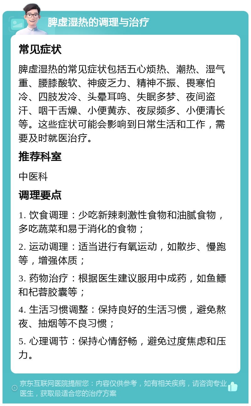 脾虚湿热的调理与治疗 常见症状 脾虚湿热的常见症状包括五心烦热、潮热、湿气重、腰膝酸软、神疲乏力、精神不振、畏寒怕冷、四肢发冷、头晕耳鸣、失眠多梦、夜间盗汗、咽干舌燥、小便黄赤、夜尿频多、小便清长等。这些症状可能会影响到日常生活和工作，需要及时就医治疗。 推荐科室 中医科 调理要点 1. 饮食调理：少吃新辣刺激性食物和油腻食物，多吃蔬菜和易于消化的食物； 2. 运动调理：适当进行有氧运动，如散步、慢跑等，增强体质； 3. 药物治疗：根据医生建议服用中成药，如鱼鳔和杞蓉胶囊等； 4. 生活习惯调整：保持良好的生活习惯，避免熬夜、抽烟等不良习惯； 5. 心理调节：保持心情舒畅，避免过度焦虑和压力。