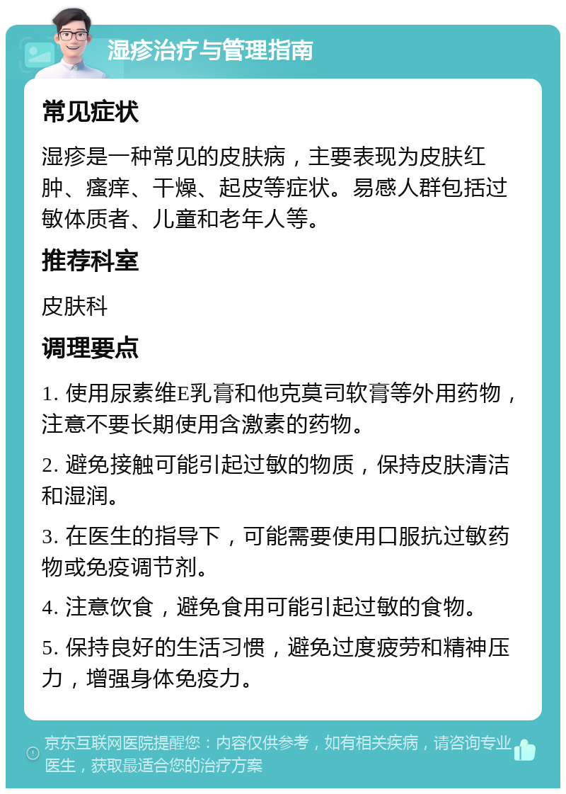 湿疹治疗与管理指南 常见症状 湿疹是一种常见的皮肤病，主要表现为皮肤红肿、瘙痒、干燥、起皮等症状。易感人群包括过敏体质者、儿童和老年人等。 推荐科室 皮肤科 调理要点 1. 使用尿素维E乳膏和他克莫司软膏等外用药物，注意不要长期使用含激素的药物。 2. 避免接触可能引起过敏的物质，保持皮肤清洁和湿润。 3. 在医生的指导下，可能需要使用口服抗过敏药物或免疫调节剂。 4. 注意饮食，避免食用可能引起过敏的食物。 5. 保持良好的生活习惯，避免过度疲劳和精神压力，增强身体免疫力。