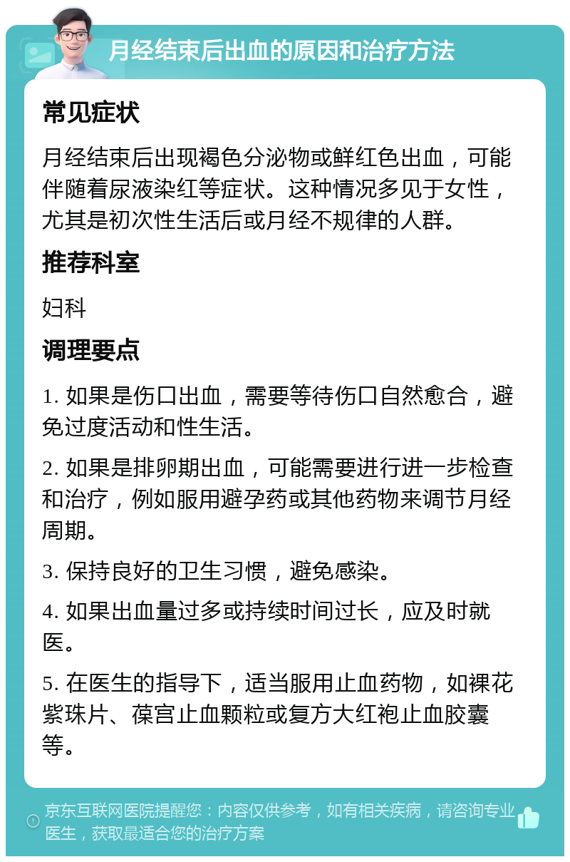 月经结束后出血的原因和治疗方法 常见症状 月经结束后出现褐色分泌物或鲜红色出血，可能伴随着尿液染红等症状。这种情况多见于女性，尤其是初次性生活后或月经不规律的人群。 推荐科室 妇科 调理要点 1. 如果是伤口出血，需要等待伤口自然愈合，避免过度活动和性生活。 2. 如果是排卵期出血，可能需要进行进一步检查和治疗，例如服用避孕药或其他药物来调节月经周期。 3. 保持良好的卫生习惯，避免感染。 4. 如果出血量过多或持续时间过长，应及时就医。 5. 在医生的指导下，适当服用止血药物，如裸花紫珠片、葆宫止血颗粒或复方大红袍止血胶囊等。