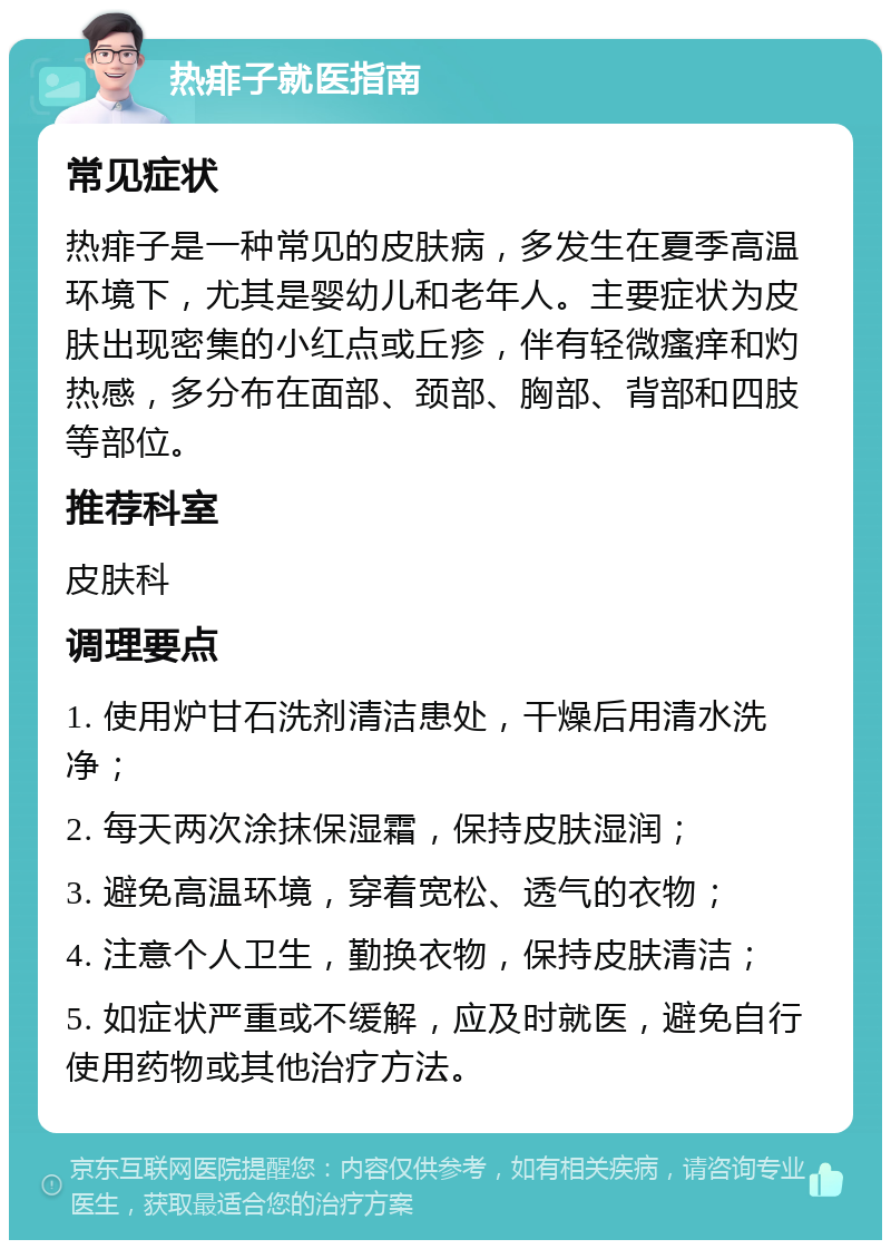 热痱子就医指南 常见症状 热痱子是一种常见的皮肤病，多发生在夏季高温环境下，尤其是婴幼儿和老年人。主要症状为皮肤出现密集的小红点或丘疹，伴有轻微瘙痒和灼热感，多分布在面部、颈部、胸部、背部和四肢等部位。 推荐科室 皮肤科 调理要点 1. 使用炉甘石洗剂清洁患处，干燥后用清水洗净； 2. 每天两次涂抹保湿霜，保持皮肤湿润； 3. 避免高温环境，穿着宽松、透气的衣物； 4. 注意个人卫生，勤换衣物，保持皮肤清洁； 5. 如症状严重或不缓解，应及时就医，避免自行使用药物或其他治疗方法。