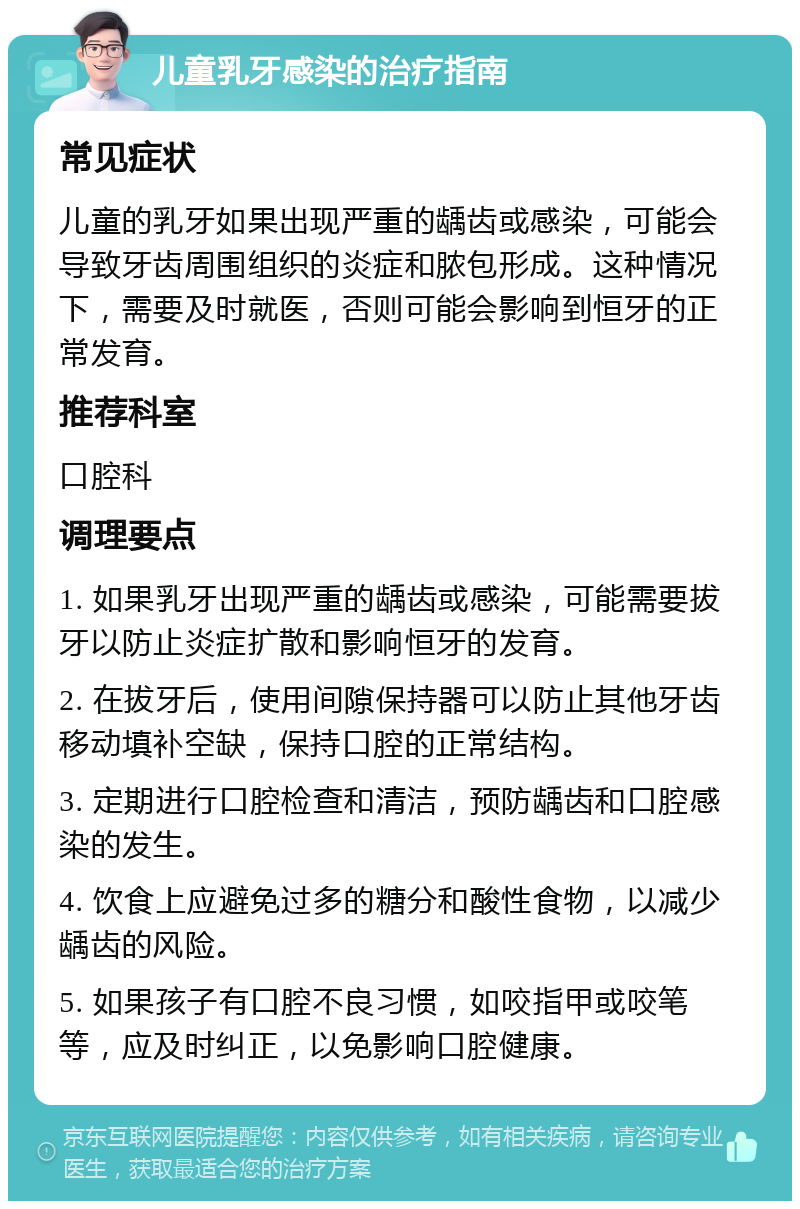 儿童乳牙感染的治疗指南 常见症状 儿童的乳牙如果出现严重的龋齿或感染，可能会导致牙齿周围组织的炎症和脓包形成。这种情况下，需要及时就医，否则可能会影响到恒牙的正常发育。 推荐科室 口腔科 调理要点 1. 如果乳牙出现严重的龋齿或感染，可能需要拔牙以防止炎症扩散和影响恒牙的发育。 2. 在拔牙后，使用间隙保持器可以防止其他牙齿移动填补空缺，保持口腔的正常结构。 3. 定期进行口腔检查和清洁，预防龋齿和口腔感染的发生。 4. 饮食上应避免过多的糖分和酸性食物，以减少龋齿的风险。 5. 如果孩子有口腔不良习惯，如咬指甲或咬笔等，应及时纠正，以免影响口腔健康。