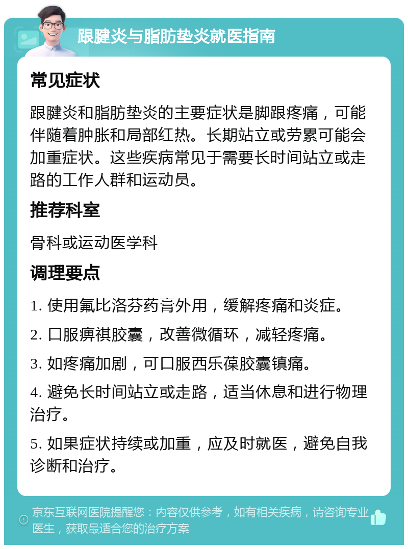 跟腱炎与脂肪垫炎就医指南 常见症状 跟腱炎和脂肪垫炎的主要症状是脚跟疼痛，可能伴随着肿胀和局部红热。长期站立或劳累可能会加重症状。这些疾病常见于需要长时间站立或走路的工作人群和运动员。 推荐科室 骨科或运动医学科 调理要点 1. 使用氟比洛芬药膏外用，缓解疼痛和炎症。 2. 口服痹祺胶囊，改善微循环，减轻疼痛。 3. 如疼痛加剧，可口服西乐葆胶囊镇痛。 4. 避免长时间站立或走路，适当休息和进行物理治疗。 5. 如果症状持续或加重，应及时就医，避免自我诊断和治疗。