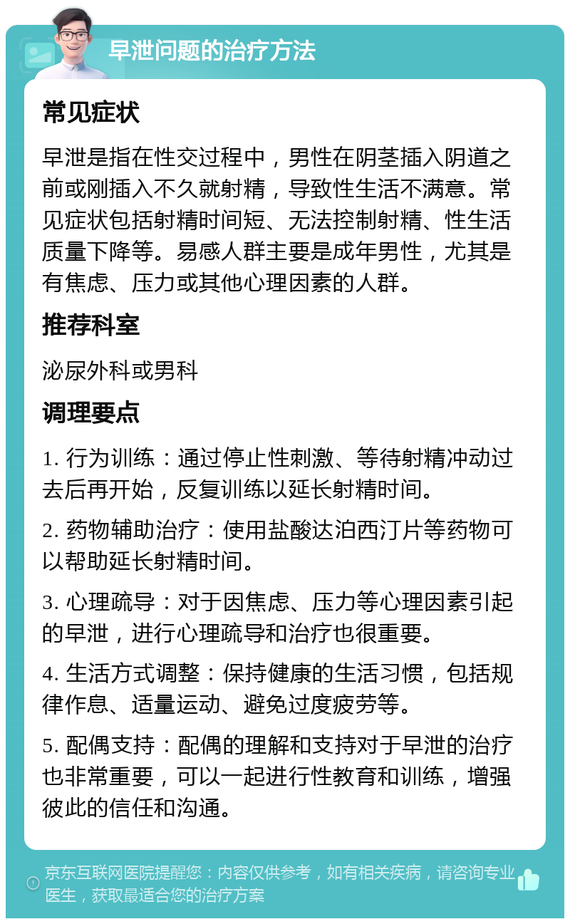 早泄问题的治疗方法 常见症状 早泄是指在性交过程中，男性在阴茎插入阴道之前或刚插入不久就射精，导致性生活不满意。常见症状包括射精时间短、无法控制射精、性生活质量下降等。易感人群主要是成年男性，尤其是有焦虑、压力或其他心理因素的人群。 推荐科室 泌尿外科或男科 调理要点 1. 行为训练：通过停止性刺激、等待射精冲动过去后再开始，反复训练以延长射精时间。 2. 药物辅助治疗：使用盐酸达泊西汀片等药物可以帮助延长射精时间。 3. 心理疏导：对于因焦虑、压力等心理因素引起的早泄，进行心理疏导和治疗也很重要。 4. 生活方式调整：保持健康的生活习惯，包括规律作息、适量运动、避免过度疲劳等。 5. 配偶支持：配偶的理解和支持对于早泄的治疗也非常重要，可以一起进行性教育和训练，增强彼此的信任和沟通。