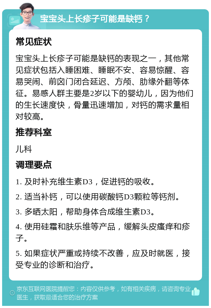 宝宝头上长疹子可能是缺钙？ 常见症状 宝宝头上长疹子可能是缺钙的表现之一，其他常见症状包括入睡困难、睡眠不安、容易惊醒、容易哭闹、前囟门闭合延迟、方颅、肋缘外翻等体征。易感人群主要是2岁以下的婴幼儿，因为他们的生长速度快，骨量迅速增加，对钙的需求量相对较高。 推荐科室 儿科 调理要点 1. 及时补充维生素D3，促进钙的吸收。 2. 适当补钙，可以使用碳酸钙D3颗粒等钙剂。 3. 多晒太阳，帮助身体合成维生素D3。 4. 使用硅霜和肤乐维等产品，缓解头皮瘙痒和疹子。 5. 如果症状严重或持续不改善，应及时就医，接受专业的诊断和治疗。