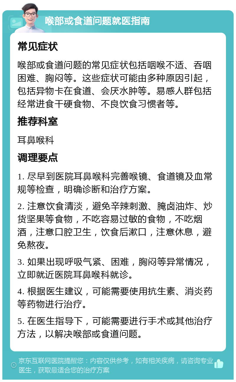 喉部或食道问题就医指南 常见症状 喉部或食道问题的常见症状包括咽喉不适、吞咽困难、胸闷等。这些症状可能由多种原因引起，包括异物卡在食道、会厌水肿等。易感人群包括经常进食干硬食物、不良饮食习惯者等。 推荐科室 耳鼻喉科 调理要点 1. 尽早到医院耳鼻喉科完善喉镜、食道镜及血常规等检查，明确诊断和治疗方案。 2. 注意饮食清淡，避免辛辣刺激、腌卤油炸、炒货坚果等食物，不吃容易过敏的食物，不吃烟酒，注意口腔卫生，饮食后漱口，注意休息，避免熬夜。 3. 如果出现呼吸气紧、困难，胸闷等异常情况，立即就近医院耳鼻喉科就诊。 4. 根据医生建议，可能需要使用抗生素、消炎药等药物进行治疗。 5. 在医生指导下，可能需要进行手术或其他治疗方法，以解决喉部或食道问题。