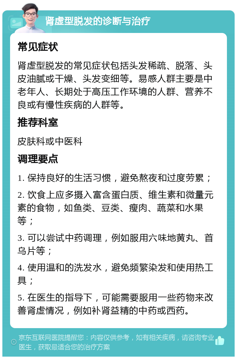 肾虚型脱发的诊断与治疗 常见症状 肾虚型脱发的常见症状包括头发稀疏、脱落、头皮油腻或干燥、头发变细等。易感人群主要是中老年人、长期处于高压工作环境的人群、营养不良或有慢性疾病的人群等。 推荐科室 皮肤科或中医科 调理要点 1. 保持良好的生活习惯，避免熬夜和过度劳累； 2. 饮食上应多摄入富含蛋白质、维生素和微量元素的食物，如鱼类、豆类、瘦肉、蔬菜和水果等； 3. 可以尝试中药调理，例如服用六味地黄丸、首乌片等； 4. 使用温和的洗发水，避免频繁染发和使用热工具； 5. 在医生的指导下，可能需要服用一些药物来改善肾虚情况，例如补肾益精的中药或西药。