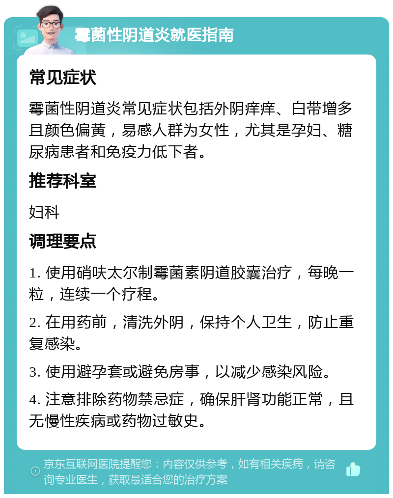 霉菌性阴道炎就医指南 常见症状 霉菌性阴道炎常见症状包括外阴痒痒、白带增多且颜色偏黄，易感人群为女性，尤其是孕妇、糖尿病患者和免疫力低下者。 推荐科室 妇科 调理要点 1. 使用硝呋太尔制霉菌素阴道胶囊治疗，每晚一粒，连续一个疗程。 2. 在用药前，清洗外阴，保持个人卫生，防止重复感染。 3. 使用避孕套或避免房事，以减少感染风险。 4. 注意排除药物禁忌症，确保肝肾功能正常，且无慢性疾病或药物过敏史。