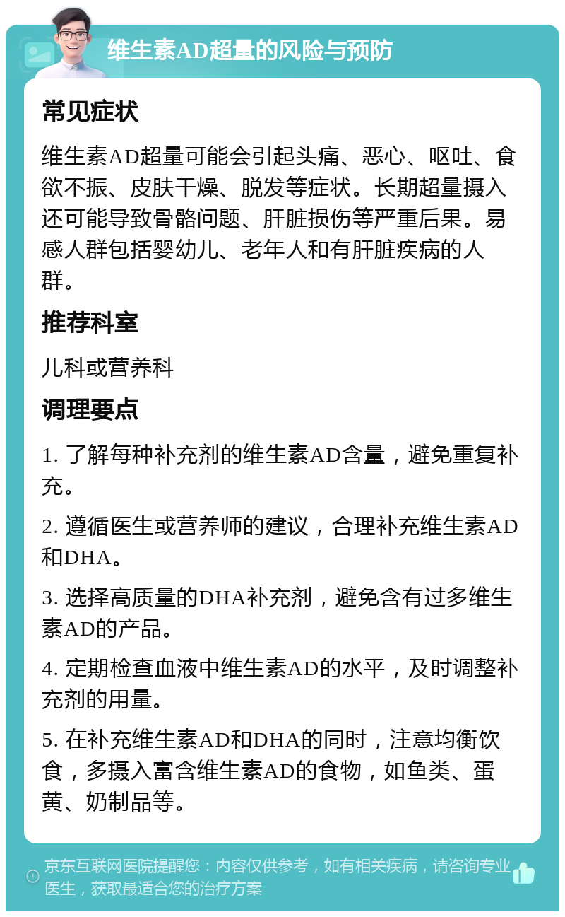 维生素AD超量的风险与预防 常见症状 维生素AD超量可能会引起头痛、恶心、呕吐、食欲不振、皮肤干燥、脱发等症状。长期超量摄入还可能导致骨骼问题、肝脏损伤等严重后果。易感人群包括婴幼儿、老年人和有肝脏疾病的人群。 推荐科室 儿科或营养科 调理要点 1. 了解每种补充剂的维生素AD含量，避免重复补充。 2. 遵循医生或营养师的建议，合理补充维生素AD和DHA。 3. 选择高质量的DHA补充剂，避免含有过多维生素AD的产品。 4. 定期检查血液中维生素AD的水平，及时调整补充剂的用量。 5. 在补充维生素AD和DHA的同时，注意均衡饮食，多摄入富含维生素AD的食物，如鱼类、蛋黄、奶制品等。