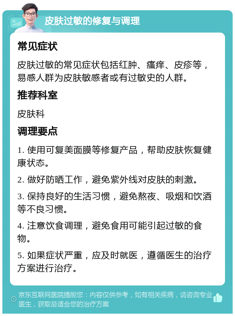 皮肤过敏的修复与调理 常见症状 皮肤过敏的常见症状包括红肿、瘙痒、皮疹等，易感人群为皮肤敏感者或有过敏史的人群。 推荐科室 皮肤科 调理要点 1. 使用可复美面膜等修复产品，帮助皮肤恢复健康状态。 2. 做好防晒工作，避免紫外线对皮肤的刺激。 3. 保持良好的生活习惯，避免熬夜、吸烟和饮酒等不良习惯。 4. 注意饮食调理，避免食用可能引起过敏的食物。 5. 如果症状严重，应及时就医，遵循医生的治疗方案进行治疗。