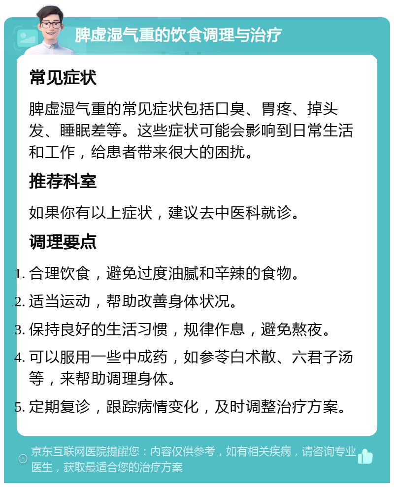 脾虚湿气重的饮食调理与治疗 常见症状 脾虚湿气重的常见症状包括口臭、胃疼、掉头发、睡眠差等。这些症状可能会影响到日常生活和工作，给患者带来很大的困扰。 推荐科室 如果你有以上症状，建议去中医科就诊。 调理要点 合理饮食，避免过度油腻和辛辣的食物。 适当运动，帮助改善身体状况。 保持良好的生活习惯，规律作息，避免熬夜。 可以服用一些中成药，如参苓白术散、六君子汤等，来帮助调理身体。 定期复诊，跟踪病情变化，及时调整治疗方案。