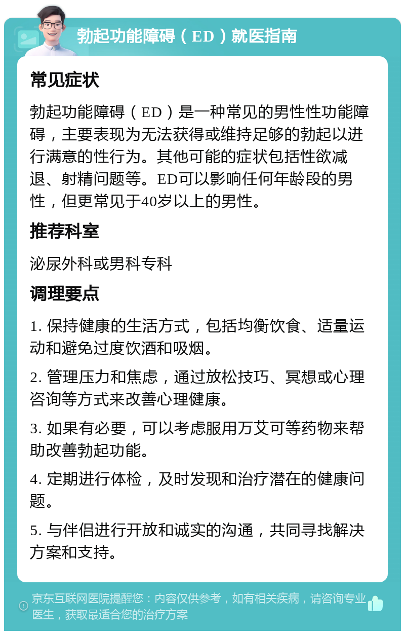 勃起功能障碍（ED）就医指南 常见症状 勃起功能障碍（ED）是一种常见的男性性功能障碍，主要表现为无法获得或维持足够的勃起以进行满意的性行为。其他可能的症状包括性欲减退、射精问题等。ED可以影响任何年龄段的男性，但更常见于40岁以上的男性。 推荐科室 泌尿外科或男科专科 调理要点 1. 保持健康的生活方式，包括均衡饮食、适量运动和避免过度饮酒和吸烟。 2. 管理压力和焦虑，通过放松技巧、冥想或心理咨询等方式来改善心理健康。 3. 如果有必要，可以考虑服用万艾可等药物来帮助改善勃起功能。 4. 定期进行体检，及时发现和治疗潜在的健康问题。 5. 与伴侣进行开放和诚实的沟通，共同寻找解决方案和支持。