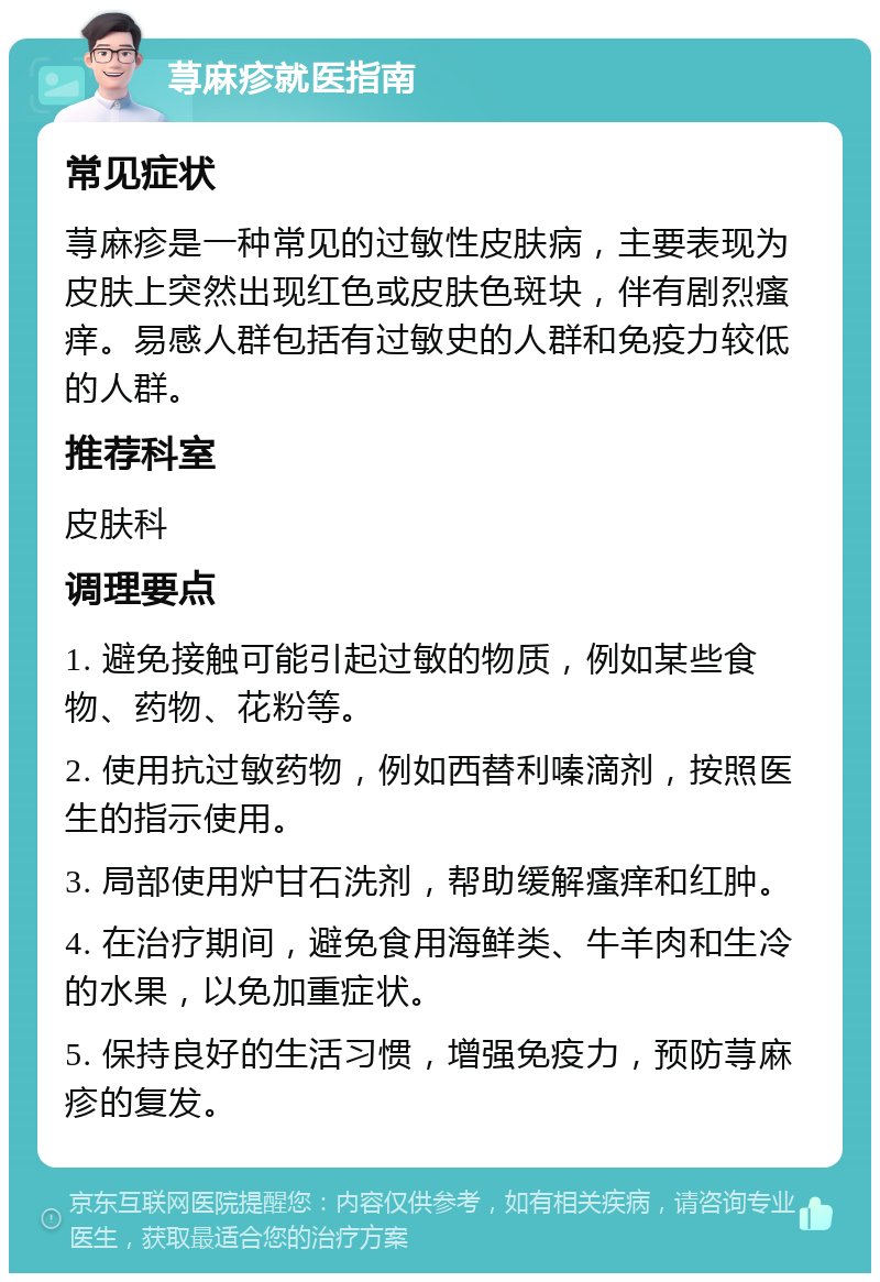 荨麻疹就医指南 常见症状 荨麻疹是一种常见的过敏性皮肤病，主要表现为皮肤上突然出现红色或皮肤色斑块，伴有剧烈瘙痒。易感人群包括有过敏史的人群和免疫力较低的人群。 推荐科室 皮肤科 调理要点 1. 避免接触可能引起过敏的物质，例如某些食物、药物、花粉等。 2. 使用抗过敏药物，例如西替利嗪滴剂，按照医生的指示使用。 3. 局部使用炉甘石洗剂，帮助缓解瘙痒和红肿。 4. 在治疗期间，避免食用海鲜类、牛羊肉和生冷的水果，以免加重症状。 5. 保持良好的生活习惯，增强免疫力，预防荨麻疹的复发。