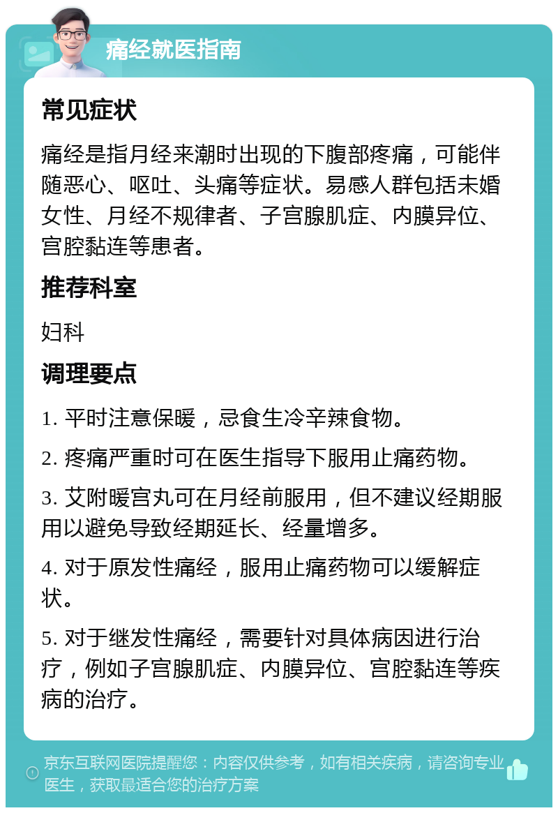 痛经就医指南 常见症状 痛经是指月经来潮时出现的下腹部疼痛，可能伴随恶心、呕吐、头痛等症状。易感人群包括未婚女性、月经不规律者、子宫腺肌症、内膜异位、宫腔黏连等患者。 推荐科室 妇科 调理要点 1. 平时注意保暖，忌食生冷辛辣食物。 2. 疼痛严重时可在医生指导下服用止痛药物。 3. 艾附暖宫丸可在月经前服用，但不建议经期服用以避免导致经期延长、经量增多。 4. 对于原发性痛经，服用止痛药物可以缓解症状。 5. 对于继发性痛经，需要针对具体病因进行治疗，例如子宫腺肌症、内膜异位、宫腔黏连等疾病的治疗。