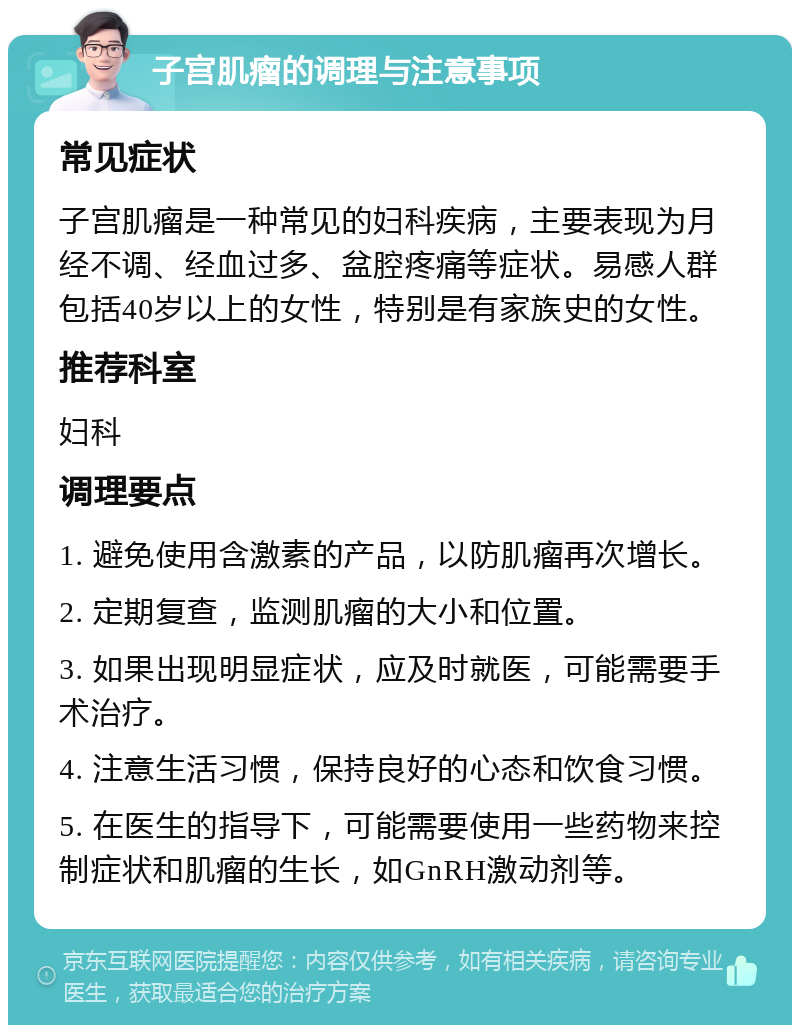 子宫肌瘤的调理与注意事项 常见症状 子宫肌瘤是一种常见的妇科疾病，主要表现为月经不调、经血过多、盆腔疼痛等症状。易感人群包括40岁以上的女性，特别是有家族史的女性。 推荐科室 妇科 调理要点 1. 避免使用含激素的产品，以防肌瘤再次增长。 2. 定期复查，监测肌瘤的大小和位置。 3. 如果出现明显症状，应及时就医，可能需要手术治疗。 4. 注意生活习惯，保持良好的心态和饮食习惯。 5. 在医生的指导下，可能需要使用一些药物来控制症状和肌瘤的生长，如GnRH激动剂等。