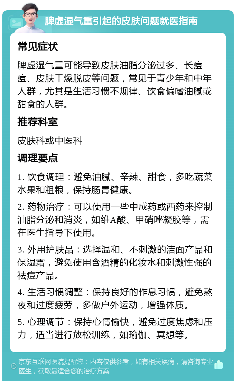 脾虚湿气重引起的皮肤问题就医指南 常见症状 脾虚湿气重可能导致皮肤油脂分泌过多、长痘痘、皮肤干燥脱皮等问题，常见于青少年和中年人群，尤其是生活习惯不规律、饮食偏嗜油腻或甜食的人群。 推荐科室 皮肤科或中医科 调理要点 1. 饮食调理：避免油腻、辛辣、甜食，多吃蔬菜水果和粗粮，保持肠胃健康。 2. 药物治疗：可以使用一些中成药或西药来控制油脂分泌和消炎，如维A酸、甲硝唑凝胶等，需在医生指导下使用。 3. 外用护肤品：选择温和、不刺激的洁面产品和保湿霜，避免使用含酒精的化妆水和刺激性强的祛痘产品。 4. 生活习惯调整：保持良好的作息习惯，避免熬夜和过度疲劳，多做户外运动，增强体质。 5. 心理调节：保持心情愉快，避免过度焦虑和压力，适当进行放松训练，如瑜伽、冥想等。