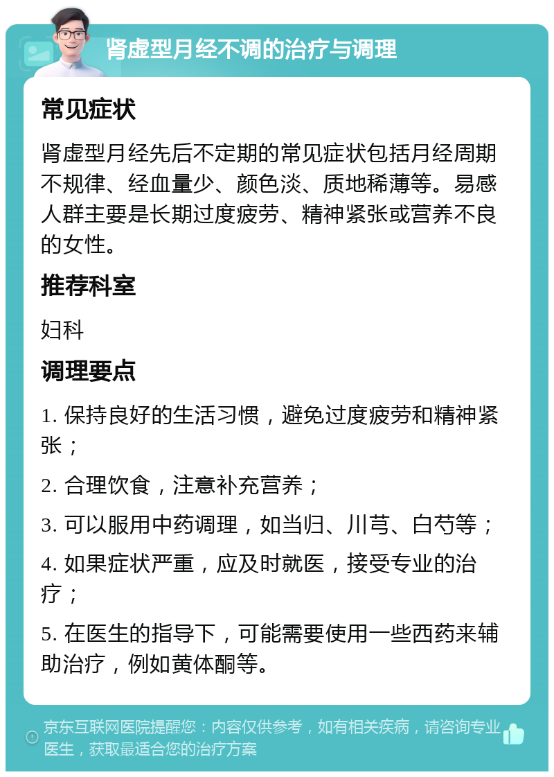 肾虚型月经不调的治疗与调理 常见症状 肾虚型月经先后不定期的常见症状包括月经周期不规律、经血量少、颜色淡、质地稀薄等。易感人群主要是长期过度疲劳、精神紧张或营养不良的女性。 推荐科室 妇科 调理要点 1. 保持良好的生活习惯，避免过度疲劳和精神紧张； 2. 合理饮食，注意补充营养； 3. 可以服用中药调理，如当归、川芎、白芍等； 4. 如果症状严重，应及时就医，接受专业的治疗； 5. 在医生的指导下，可能需要使用一些西药来辅助治疗，例如黄体酮等。