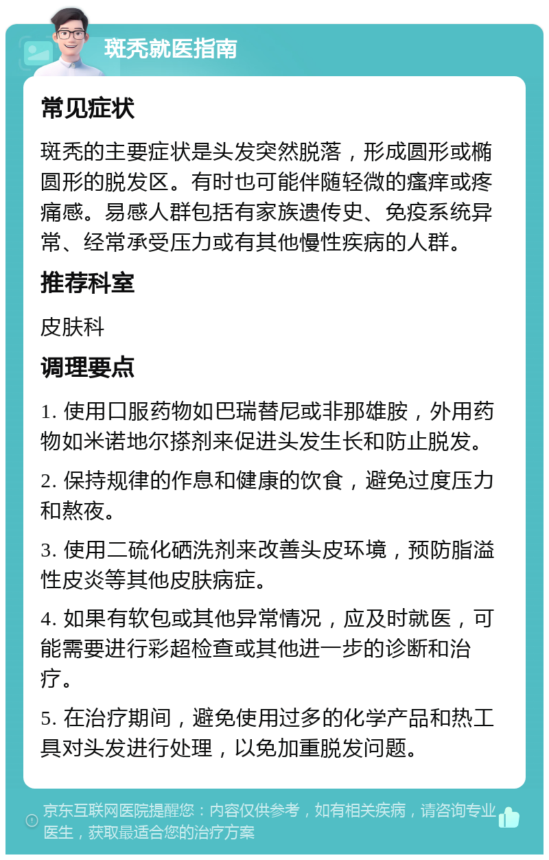 斑秃就医指南 常见症状 斑秃的主要症状是头发突然脱落，形成圆形或椭圆形的脱发区。有时也可能伴随轻微的瘙痒或疼痛感。易感人群包括有家族遗传史、免疫系统异常、经常承受压力或有其他慢性疾病的人群。 推荐科室 皮肤科 调理要点 1. 使用口服药物如巴瑞替尼或非那雄胺，外用药物如米诺地尔搽剂来促进头发生长和防止脱发。 2. 保持规律的作息和健康的饮食，避免过度压力和熬夜。 3. 使用二硫化硒洗剂来改善头皮环境，预防脂溢性皮炎等其他皮肤病症。 4. 如果有软包或其他异常情况，应及时就医，可能需要进行彩超检查或其他进一步的诊断和治疗。 5. 在治疗期间，避免使用过多的化学产品和热工具对头发进行处理，以免加重脱发问题。