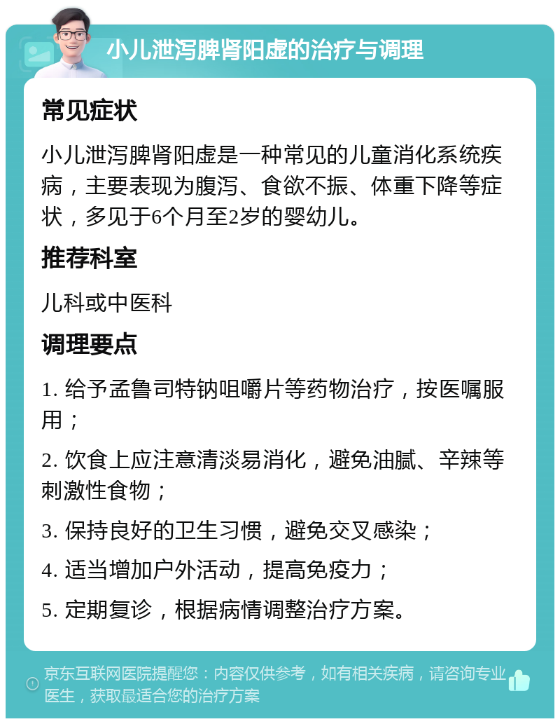 小儿泄泻脾肾阳虚的治疗与调理 常见症状 小儿泄泻脾肾阳虚是一种常见的儿童消化系统疾病，主要表现为腹泻、食欲不振、体重下降等症状，多见于6个月至2岁的婴幼儿。 推荐科室 儿科或中医科 调理要点 1. 给予孟鲁司特钠咀嚼片等药物治疗，按医嘱服用； 2. 饮食上应注意清淡易消化，避免油腻、辛辣等刺激性食物； 3. 保持良好的卫生习惯，避免交叉感染； 4. 适当增加户外活动，提高免疫力； 5. 定期复诊，根据病情调整治疗方案。