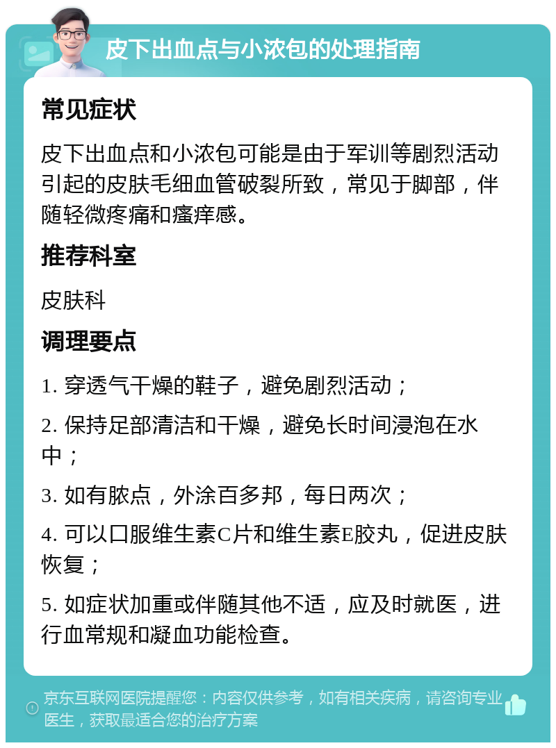 皮下出血点与小浓包的处理指南 常见症状 皮下出血点和小浓包可能是由于军训等剧烈活动引起的皮肤毛细血管破裂所致，常见于脚部，伴随轻微疼痛和瘙痒感。 推荐科室 皮肤科 调理要点 1. 穿透气干燥的鞋子，避免剧烈活动； 2. 保持足部清洁和干燥，避免长时间浸泡在水中； 3. 如有脓点，外涂百多邦，每日两次； 4. 可以口服维生素C片和维生素E胶丸，促进皮肤恢复； 5. 如症状加重或伴随其他不适，应及时就医，进行血常规和凝血功能检查。