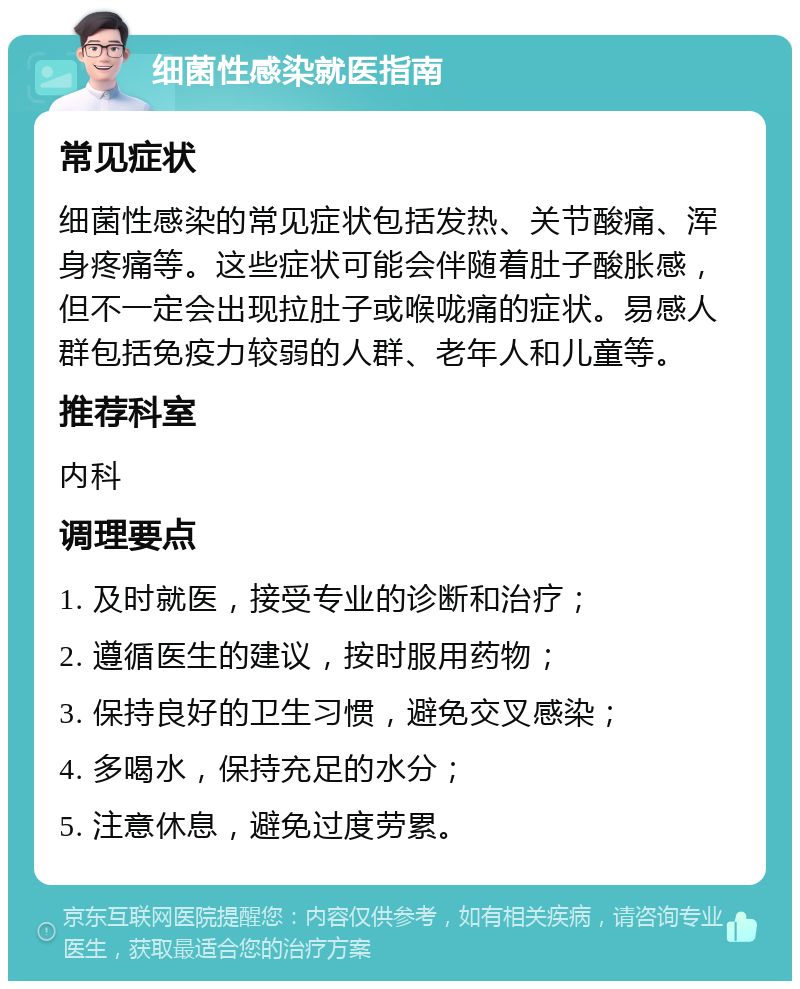 细菌性感染就医指南 常见症状 细菌性感染的常见症状包括发热、关节酸痛、浑身疼痛等。这些症状可能会伴随着肚子酸胀感，但不一定会出现拉肚子或喉咙痛的症状。易感人群包括免疫力较弱的人群、老年人和儿童等。 推荐科室 内科 调理要点 1. 及时就医，接受专业的诊断和治疗； 2. 遵循医生的建议，按时服用药物； 3. 保持良好的卫生习惯，避免交叉感染； 4. 多喝水，保持充足的水分； 5. 注意休息，避免过度劳累。