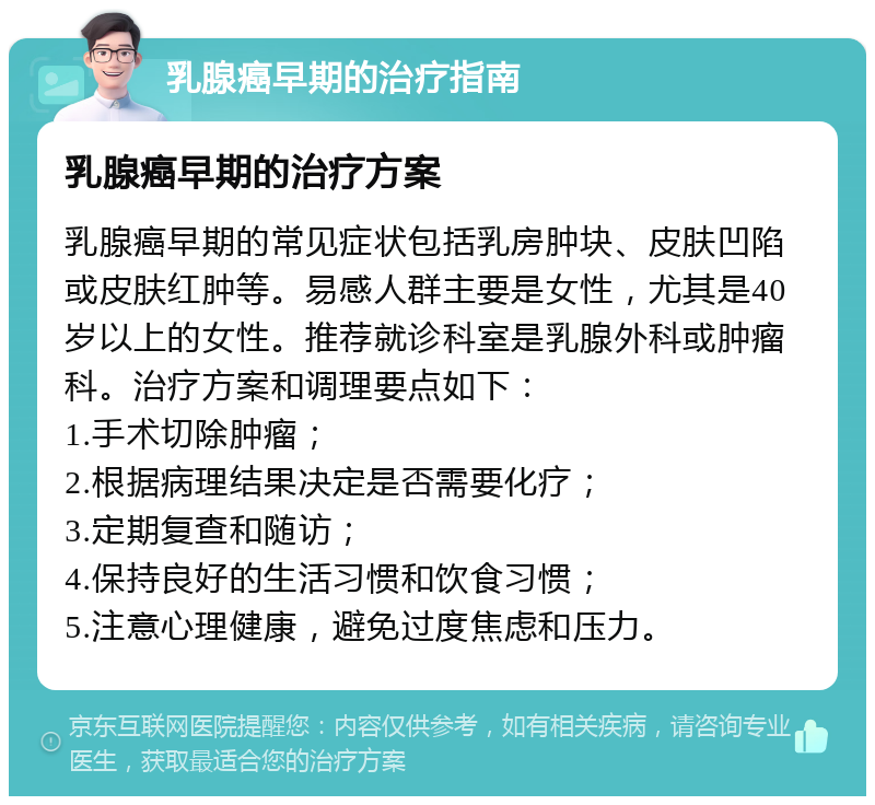 乳腺癌早期的治疗指南 乳腺癌早期的治疗方案 乳腺癌早期的常见症状包括乳房肿块、皮肤凹陷或皮肤红肿等。易感人群主要是女性，尤其是40岁以上的女性。推荐就诊科室是乳腺外科或肿瘤科。治疗方案和调理要点如下： 1.手术切除肿瘤； 2.根据病理结果决定是否需要化疗； 3.定期复查和随访； 4.保持良好的生活习惯和饮食习惯； 5.注意心理健康，避免过度焦虑和压力。