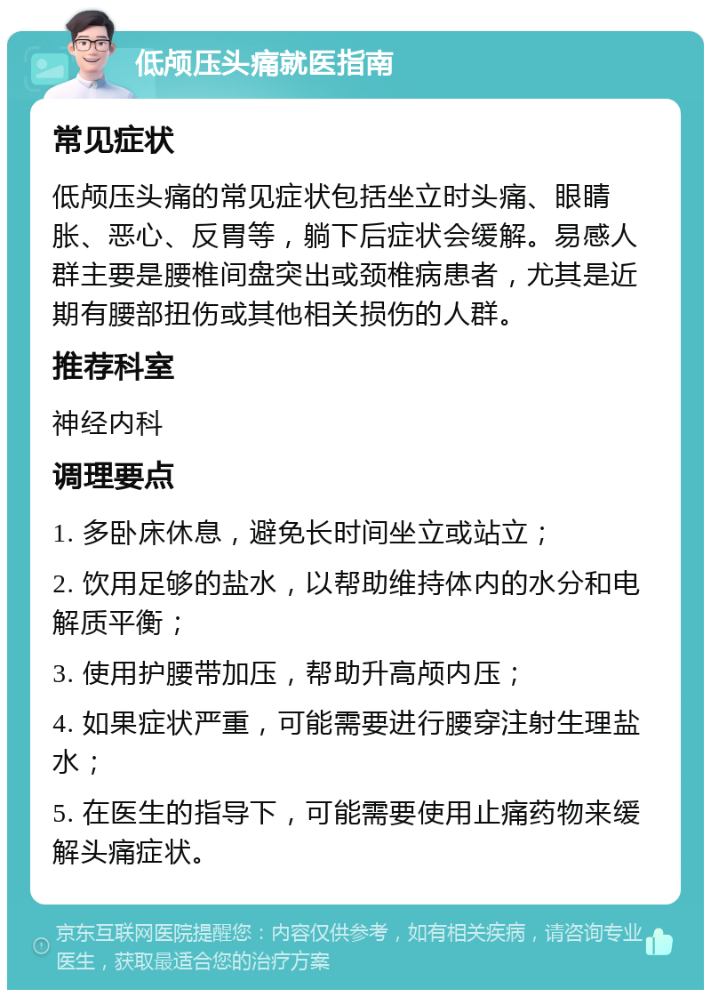 低颅压头痛就医指南 常见症状 低颅压头痛的常见症状包括坐立时头痛、眼睛胀、恶心、反胃等，躺下后症状会缓解。易感人群主要是腰椎间盘突出或颈椎病患者，尤其是近期有腰部扭伤或其他相关损伤的人群。 推荐科室 神经内科 调理要点 1. 多卧床休息，避免长时间坐立或站立； 2. 饮用足够的盐水，以帮助维持体内的水分和电解质平衡； 3. 使用护腰带加压，帮助升高颅内压； 4. 如果症状严重，可能需要进行腰穿注射生理盐水； 5. 在医生的指导下，可能需要使用止痛药物来缓解头痛症状。