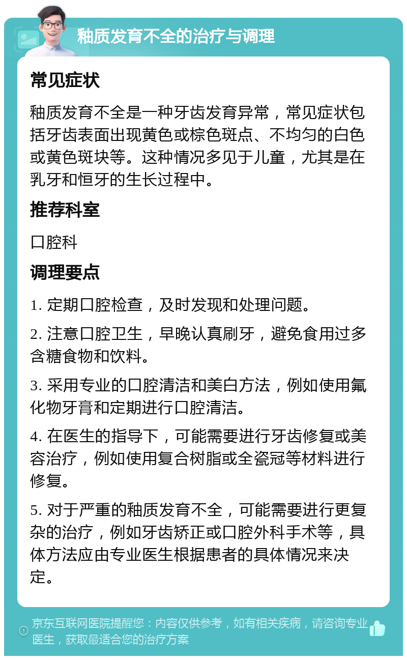 釉质发育不全的治疗与调理 常见症状 釉质发育不全是一种牙齿发育异常，常见症状包括牙齿表面出现黄色或棕色斑点、不均匀的白色或黄色斑块等。这种情况多见于儿童，尤其是在乳牙和恒牙的生长过程中。 推荐科室 口腔科 调理要点 1. 定期口腔检查，及时发现和处理问题。 2. 注意口腔卫生，早晚认真刷牙，避免食用过多含糖食物和饮料。 3. 采用专业的口腔清洁和美白方法，例如使用氟化物牙膏和定期进行口腔清洁。 4. 在医生的指导下，可能需要进行牙齿修复或美容治疗，例如使用复合树脂或全瓷冠等材料进行修复。 5. 对于严重的釉质发育不全，可能需要进行更复杂的治疗，例如牙齿矫正或口腔外科手术等，具体方法应由专业医生根据患者的具体情况来决定。