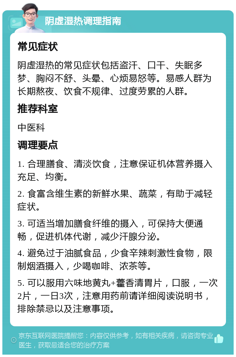 阴虚湿热调理指南 常见症状 阴虚湿热的常见症状包括盗汗、口干、失眠多梦、胸闷不舒、头晕、心烦易怒等。易感人群为长期熬夜、饮食不规律、过度劳累的人群。 推荐科室 中医科 调理要点 1. 合理膳食、清淡饮食，注意保证机体营养摄入充足、均衡。 2. 食富含维生素的新鲜水果、蔬菜，有助于减轻症状。 3. 可适当增加膳食纤维的摄入，可保持大便通畅，促进机体代谢，减少汗腺分泌。 4. 避免过于油腻食品，少食辛辣刺激性食物，限制烟酒摄入，少喝咖啡、浓茶等。 5. 可以服用六味地黄丸+藿香清胃片，口服，一次2片，一日3次，注意用药前请详细阅读说明书，排除禁忌以及注意事项。