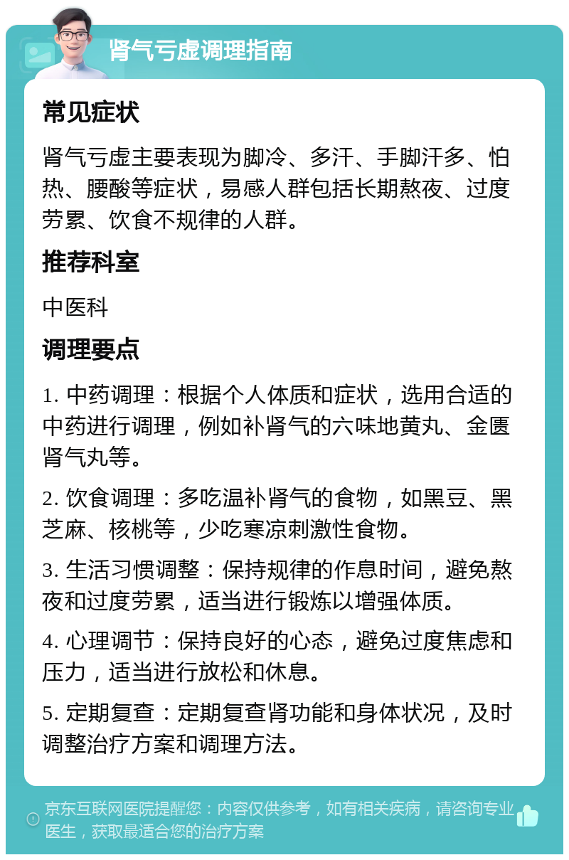 肾气亏虚调理指南 常见症状 肾气亏虚主要表现为脚冷、多汗、手脚汗多、怕热、腰酸等症状，易感人群包括长期熬夜、过度劳累、饮食不规律的人群。 推荐科室 中医科 调理要点 1. 中药调理：根据个人体质和症状，选用合适的中药进行调理，例如补肾气的六味地黄丸、金匮肾气丸等。 2. 饮食调理：多吃温补肾气的食物，如黑豆、黑芝麻、核桃等，少吃寒凉刺激性食物。 3. 生活习惯调整：保持规律的作息时间，避免熬夜和过度劳累，适当进行锻炼以增强体质。 4. 心理调节：保持良好的心态，避免过度焦虑和压力，适当进行放松和休息。 5. 定期复查：定期复查肾功能和身体状况，及时调整治疗方案和调理方法。