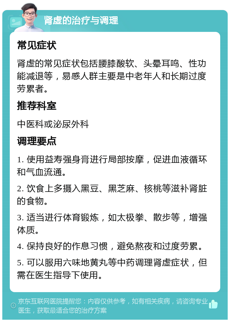 肾虚的治疗与调理 常见症状 肾虚的常见症状包括腰膝酸软、头晕耳鸣、性功能减退等，易感人群主要是中老年人和长期过度劳累者。 推荐科室 中医科或泌尿外科 调理要点 1. 使用益寿强身膏进行局部按摩，促进血液循环和气血流通。 2. 饮食上多摄入黑豆、黑芝麻、核桃等滋补肾脏的食物。 3. 适当进行体育锻炼，如太极拳、散步等，增强体质。 4. 保持良好的作息习惯，避免熬夜和过度劳累。 5. 可以服用六味地黄丸等中药调理肾虚症状，但需在医生指导下使用。