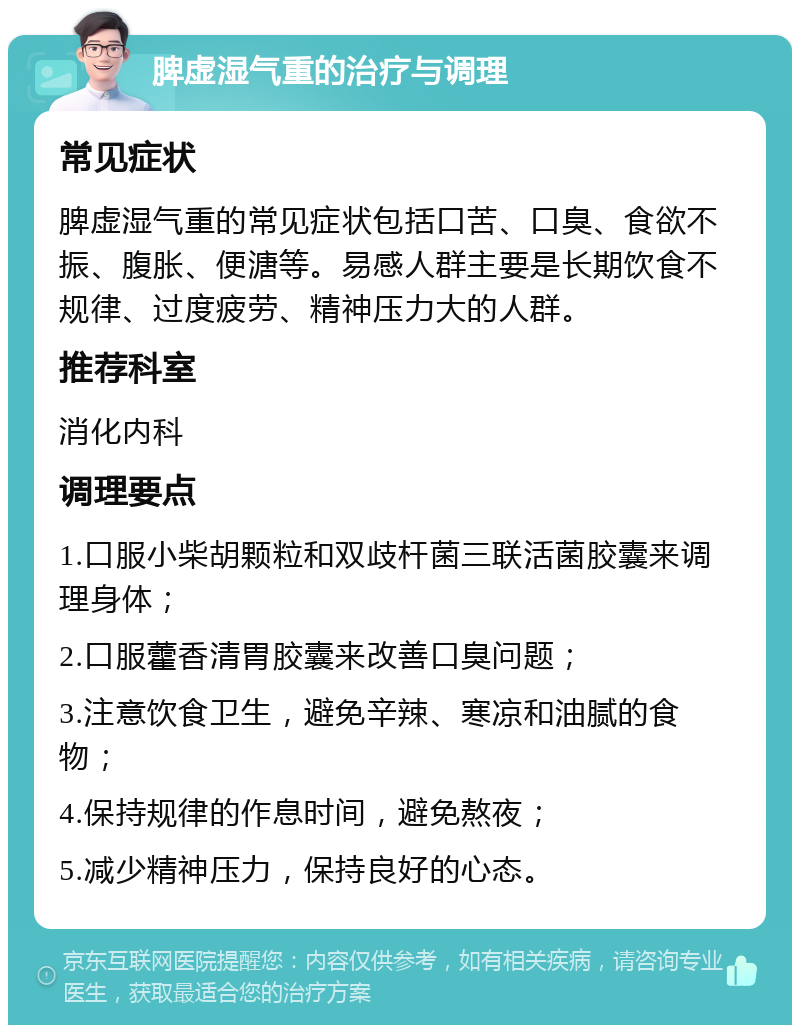 脾虚湿气重的治疗与调理 常见症状 脾虚湿气重的常见症状包括口苦、口臭、食欲不振、腹胀、便溏等。易感人群主要是长期饮食不规律、过度疲劳、精神压力大的人群。 推荐科室 消化内科 调理要点 1.口服小柴胡颗粒和双歧杆菌三联活菌胶囊来调理身体； 2.口服藿香清胃胶囊来改善口臭问题； 3.注意饮食卫生，避免辛辣、寒凉和油腻的食物； 4.保持规律的作息时间，避免熬夜； 5.减少精神压力，保持良好的心态。