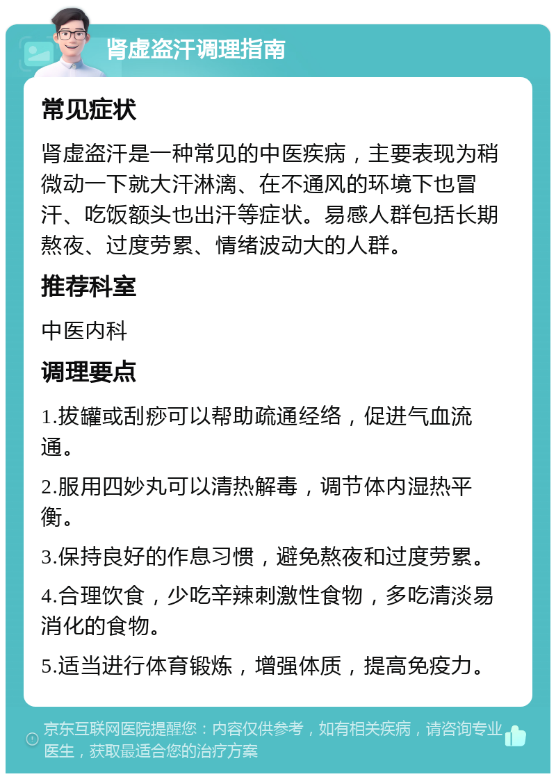 肾虚盗汗调理指南 常见症状 肾虚盗汗是一种常见的中医疾病，主要表现为稍微动一下就大汗淋漓、在不通风的环境下也冒汗、吃饭额头也出汗等症状。易感人群包括长期熬夜、过度劳累、情绪波动大的人群。 推荐科室 中医内科 调理要点 1.拔罐或刮痧可以帮助疏通经络，促进气血流通。 2.服用四妙丸可以清热解毒，调节体内湿热平衡。 3.保持良好的作息习惯，避免熬夜和过度劳累。 4.合理饮食，少吃辛辣刺激性食物，多吃清淡易消化的食物。 5.适当进行体育锻炼，增强体质，提高免疫力。