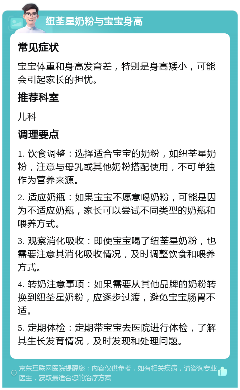 纽荃星奶粉与宝宝身高 常见症状 宝宝体重和身高发育差，特别是身高矮小，可能会引起家长的担忧。 推荐科室 儿科 调理要点 1. 饮食调整：选择适合宝宝的奶粉，如纽荃星奶粉，注意与母乳或其他奶粉搭配使用，不可单独作为营养来源。 2. 适应奶瓶：如果宝宝不愿意喝奶粉，可能是因为不适应奶瓶，家长可以尝试不同类型的奶瓶和喂养方式。 3. 观察消化吸收：即使宝宝喝了纽荃星奶粉，也需要注意其消化吸收情况，及时调整饮食和喂养方式。 4. 转奶注意事项：如果需要从其他品牌的奶粉转换到纽荃星奶粉，应逐步过渡，避免宝宝肠胃不适。 5. 定期体检：定期带宝宝去医院进行体检，了解其生长发育情况，及时发现和处理问题。