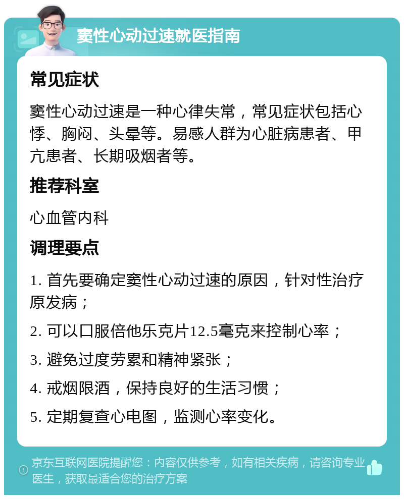 窦性心动过速就医指南 常见症状 窦性心动过速是一种心律失常，常见症状包括心悸、胸闷、头晕等。易感人群为心脏病患者、甲亢患者、长期吸烟者等。 推荐科室 心血管内科 调理要点 1. 首先要确定窦性心动过速的原因，针对性治疗原发病； 2. 可以口服倍他乐克片12.5毫克来控制心率； 3. 避免过度劳累和精神紧张； 4. 戒烟限酒，保持良好的生活习惯； 5. 定期复查心电图，监测心率变化。