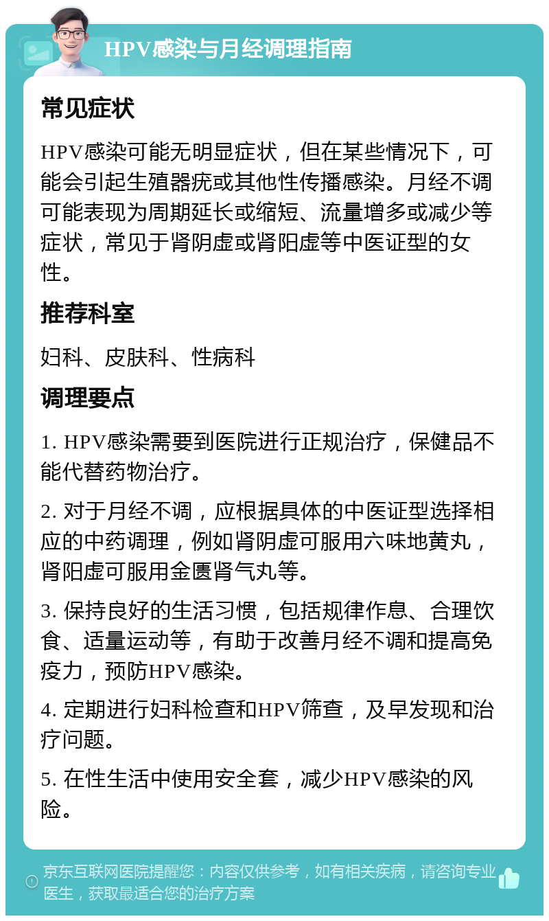 HPV感染与月经调理指南 常见症状 HPV感染可能无明显症状，但在某些情况下，可能会引起生殖器疣或其他性传播感染。月经不调可能表现为周期延长或缩短、流量增多或减少等症状，常见于肾阴虚或肾阳虚等中医证型的女性。 推荐科室 妇科、皮肤科、性病科 调理要点 1. HPV感染需要到医院进行正规治疗，保健品不能代替药物治疗。 2. 对于月经不调，应根据具体的中医证型选择相应的中药调理，例如肾阴虚可服用六味地黄丸，肾阳虚可服用金匮肾气丸等。 3. 保持良好的生活习惯，包括规律作息、合理饮食、适量运动等，有助于改善月经不调和提高免疫力，预防HPV感染。 4. 定期进行妇科检查和HPV筛查，及早发现和治疗问题。 5. 在性生活中使用安全套，减少HPV感染的风险。