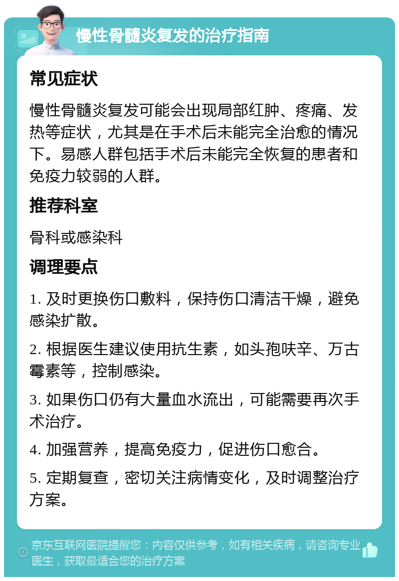 慢性骨髓炎复发的治疗指南 常见症状 慢性骨髓炎复发可能会出现局部红肿、疼痛、发热等症状，尤其是在手术后未能完全治愈的情况下。易感人群包括手术后未能完全恢复的患者和免疫力较弱的人群。 推荐科室 骨科或感染科 调理要点 1. 及时更换伤口敷料，保持伤口清洁干燥，避免感染扩散。 2. 根据医生建议使用抗生素，如头孢呋辛、万古霉素等，控制感染。 3. 如果伤口仍有大量血水流出，可能需要再次手术治疗。 4. 加强营养，提高免疫力，促进伤口愈合。 5. 定期复查，密切关注病情变化，及时调整治疗方案。