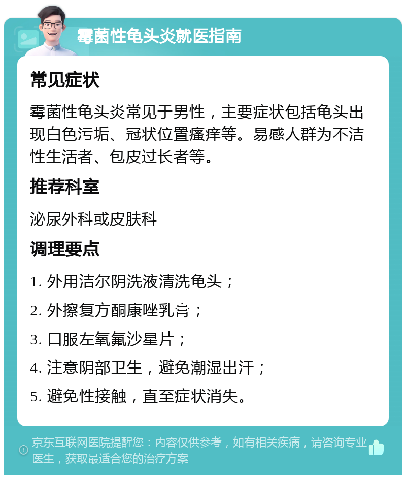 霉菌性龟头炎就医指南 常见症状 霉菌性龟头炎常见于男性，主要症状包括龟头出现白色污垢、冠状位置瘙痒等。易感人群为不洁性生活者、包皮过长者等。 推荐科室 泌尿外科或皮肤科 调理要点 1. 外用洁尔阴洗液清洗龟头； 2. 外擦复方酮康唑乳膏； 3. 口服左氧氟沙星片； 4. 注意阴部卫生，避免潮湿出汗； 5. 避免性接触，直至症状消失。