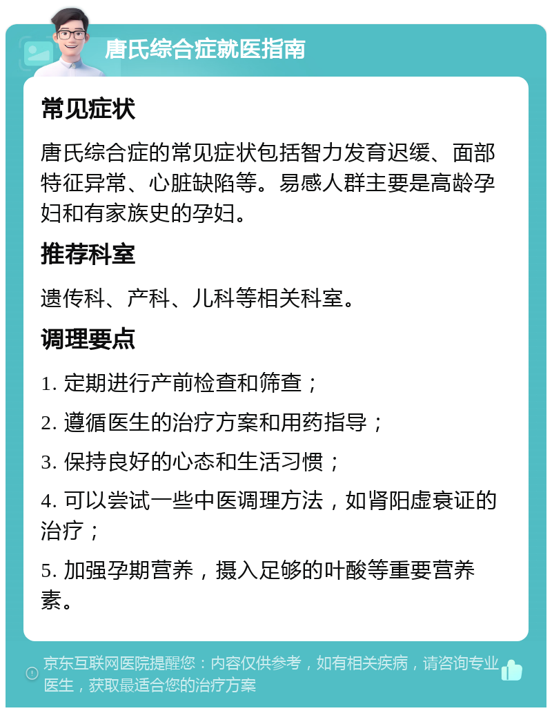 唐氏综合症就医指南 常见症状 唐氏综合症的常见症状包括智力发育迟缓、面部特征异常、心脏缺陷等。易感人群主要是高龄孕妇和有家族史的孕妇。 推荐科室 遗传科、产科、儿科等相关科室。 调理要点 1. 定期进行产前检查和筛查； 2. 遵循医生的治疗方案和用药指导； 3. 保持良好的心态和生活习惯； 4. 可以尝试一些中医调理方法，如肾阳虚衰证的治疗； 5. 加强孕期营养，摄入足够的叶酸等重要营养素。