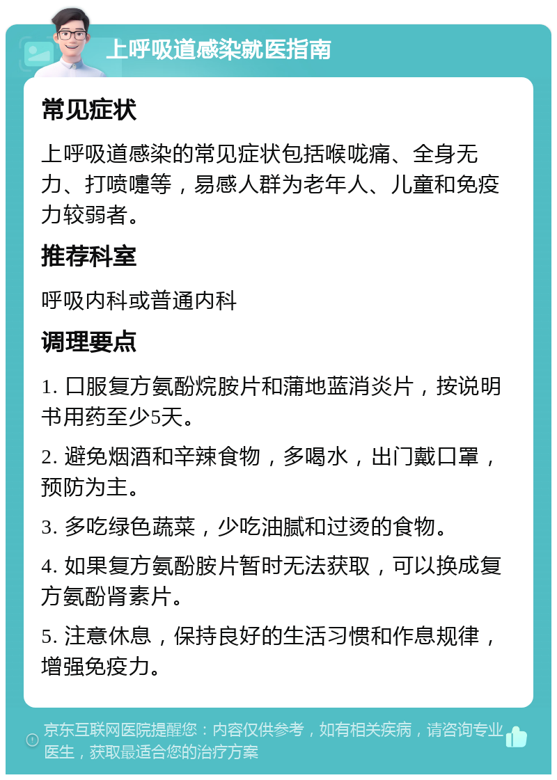 上呼吸道感染就医指南 常见症状 上呼吸道感染的常见症状包括喉咙痛、全身无力、打喷嚏等，易感人群为老年人、儿童和免疫力较弱者。 推荐科室 呼吸内科或普通内科 调理要点 1. 口服复方氨酚烷胺片和蒲地蓝消炎片，按说明书用药至少5天。 2. 避免烟酒和辛辣食物，多喝水，出门戴口罩，预防为主。 3. 多吃绿色蔬菜，少吃油腻和过烫的食物。 4. 如果复方氨酚胺片暂时无法获取，可以换成复方氨酚肾素片。 5. 注意休息，保持良好的生活习惯和作息规律，增强免疫力。