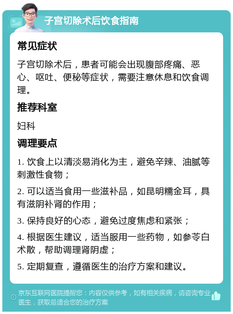 子宫切除术后饮食指南 常见症状 子宫切除术后，患者可能会出现腹部疼痛、恶心、呕吐、便秘等症状，需要注意休息和饮食调理。 推荐科室 妇科 调理要点 1. 饮食上以清淡易消化为主，避免辛辣、油腻等刺激性食物； 2. 可以适当食用一些滋补品，如昆明糯金耳，具有滋阴补肾的作用； 3. 保持良好的心态，避免过度焦虑和紧张； 4. 根据医生建议，适当服用一些药物，如参苓白术散，帮助调理肾阴虚； 5. 定期复查，遵循医生的治疗方案和建议。