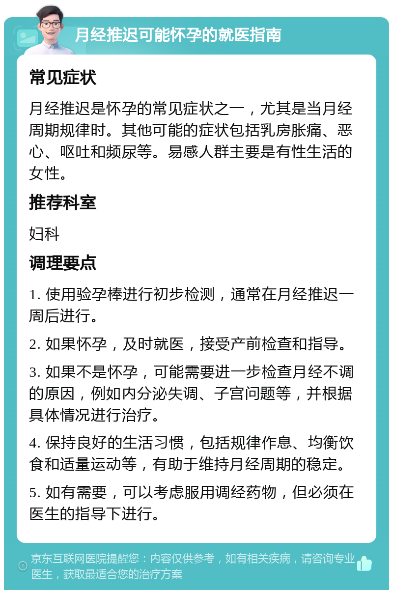 月经推迟可能怀孕的就医指南 常见症状 月经推迟是怀孕的常见症状之一，尤其是当月经周期规律时。其他可能的症状包括乳房胀痛、恶心、呕吐和频尿等。易感人群主要是有性生活的女性。 推荐科室 妇科 调理要点 1. 使用验孕棒进行初步检测，通常在月经推迟一周后进行。 2. 如果怀孕，及时就医，接受产前检查和指导。 3. 如果不是怀孕，可能需要进一步检查月经不调的原因，例如内分泌失调、子宫问题等，并根据具体情况进行治疗。 4. 保持良好的生活习惯，包括规律作息、均衡饮食和适量运动等，有助于维持月经周期的稳定。 5. 如有需要，可以考虑服用调经药物，但必须在医生的指导下进行。