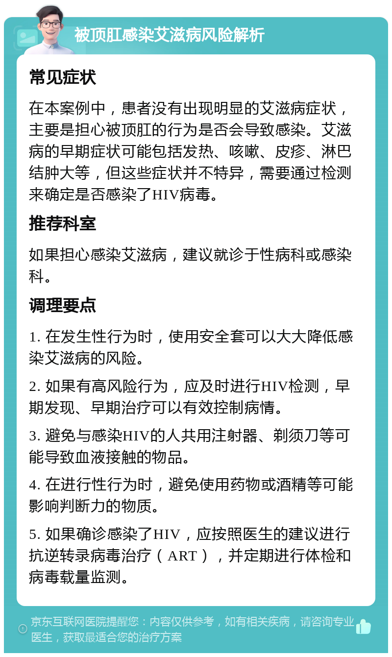 被顶肛感染艾滋病风险解析 常见症状 在本案例中，患者没有出现明显的艾滋病症状，主要是担心被顶肛的行为是否会导致感染。艾滋病的早期症状可能包括发热、咳嗽、皮疹、淋巴结肿大等，但这些症状并不特异，需要通过检测来确定是否感染了HIV病毒。 推荐科室 如果担心感染艾滋病，建议就诊于性病科或感染科。 调理要点 1. 在发生性行为时，使用安全套可以大大降低感染艾滋病的风险。 2. 如果有高风险行为，应及时进行HIV检测，早期发现、早期治疗可以有效控制病情。 3. 避免与感染HIV的人共用注射器、剃须刀等可能导致血液接触的物品。 4. 在进行性行为时，避免使用药物或酒精等可能影响判断力的物质。 5. 如果确诊感染了HIV，应按照医生的建议进行抗逆转录病毒治疗（ART），并定期进行体检和病毒载量监测。